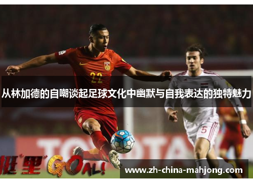 从林加德的自嘲谈起足球文化中幽默与自我表达的独特魅力 从林加德的自嘲谈起足球文化中幽默与自我表达的独特魅力