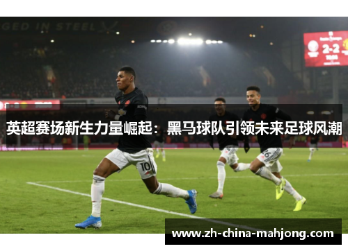 英超赛场新生力量崛起:黑马球队引领未来足球风潮 英超赛场新生力量崛起:黑马球队引领未来足球风潮