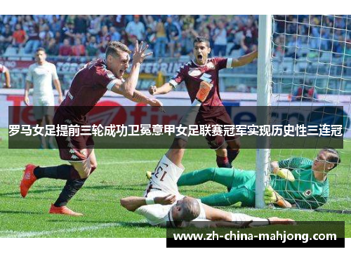 罗马女足提前三轮成功卫冕意甲女足联赛冠军实现历史性三连冠